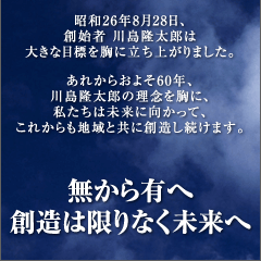 昭和26年8月28日、創始者 川島隆太郎は大きな目標を胸に立ち上がりました。　あれからおよそ60年、川島隆太郎の理念を胸に、私たちは未来に向かって、これからも地域と共に創造し続けます。　無から有へ 創造は限りなく未来へ